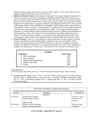 CMAT 445-001—Digital PR | Dr. Agarwal
Students will also engage with the ideas of at least 3 other students’ Twitter posts for the meet and
engage thoughtfully with others’ posts on their Tweets.
⇒ Digital Case Study (25 points): Each student will complete 4 case studies through the semester. The
case study will examine one current organization’s digitally focused strategy for its successes and
failures. Utilizing a depth and breadth of online resources like trade magazines (see online resources
below), the case study presents the culture, values, goals, strategy, tactics of an organization with key
insights into its target audience, messaging, channels, and product launches/issue foci. The case study
is presented as around a 150-word blog on your Wordpress site home page under a separate tab (e.g.,
“Case Studies,”) and as a around 2–3 minute (ideally!) YouTube video on your YouTube channel set
up for the course and integrated with your WordPress website. Your critique should demonstrate
cognizance of concepts from the public relations/persuasion theories in offering recommendations or
analyzing failures. These will be analyzed in class as marked in the syllabus through discussion/
critique. Toward the end of the semester, your overall YouTube channel presentation style/voice,
messaging and content strategy, and engagement will be assessed through instructor-/peer-review.
⇒ Exams (50 points): There are 3 exams during the semester utilizing the online resources of Google
Analytics and AdWords Fundamentals. Student completion of the exams will prepare them to
complete the Google Analytics and AdWords certifications on their own. Completion of Google
Analytics and AdWords certification is encouraged and accepted in lieu of the exams. Students have
an option of completing any two of the three exams/drop their lowest grade from the three exams.
Grade Breakdown
A= 90.0% & above; B= 80.0%-89.0%; C= 70.0%-79.0%; D= 60.0%-69.0%; F= 59.0% & below
v Important Semester Dates: Aug. 28—Dec. 11: Fall 2017 Session dates | Aug. 28: First day of classes|
Aug. 28—Sept. 1: Add/drop| Sept. 4: Labor Day | Nov. 3: Last day to Withdraw with a grade of (W) |
Nov. 22—Nov. 24: Thanksgiving Break | Dec. 12: Reading day| Dec. 13—Dec. 19: Finals week| Dec.
20: Commencement
TENTATIVE SCHEDULE: Digital Public Relations
* Schedule May be Adjusted Based on Semester Progress (Check In-Class or My Classes Announcements)
Meeting Readings Assignments
(T) Aug 29
(TR) Aug 31
WEEK # 1
Introductions, Syllabus
What is digital strategy
DIGITAL PR
What are micro-campaigns
Digital campaign principles
Setting up course
Twitter chat &
hashtag
Website design:
Wordpress
Grading
Assignment Total Points
Ø Micro-Campaign 25%
Ø Issue Analysis 15%
Ø Digital Class Participation 20%
Ø Digital Case Study 20%
Ø Exams 20%
	
 