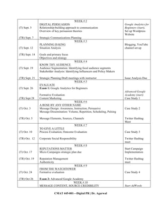 CMAT 445-001—Digital PR | Dr. Agarwal
(T) Sept. 5
(TR) Sept. 7
WEEK # 2
DIGITAL PERSUASION
Relationship-building approach to communication
Overview of key persuasion theories
Strategic Communications Planning
Google Analytics for
Beginners (start),
Set up Wordpress
Website
(T) Sept. 12
(TR) Sept. 14
WEEK # 3
PLANNING IS KING
Situation Analysis
Goals and primary focus
Objectives and strategy
Blogging, YouTube
channel set up
(T) Sept. 19
(TR) Sept. 21
WEEK # 4
KNOW THY AUDIENCE
Audience Segmentation: Identifying focal audience segments
Stakeholder Analysis: Identifying Influencers and Policy Makers
Strategic Planning Draft meetings with instructor Issue Analysis Due
(T) Sept. 26
(TR) Sept 28
WEEK # 5
EVALUATE
Exam 1: Google Analytics for Beginners
Formative Evaluation
Content Marketing
Advanced Google
Academy (start)
Case Study 1
(T) Oct. 3
(TR) Oct. 5
WEEK # 6
A ROSE BY ANY OTHER NAME
Message Design: Awareness, Instruction, Persuasive
Message Dissemination: Volume, Repetition, Scheduling, Pulsing
Message Elements, Sources, Channels
Case Study 2
Twitter Hashtag
Meet
(T) Oct. 10
(TR) Oct. 12
WEEK # 7
TO GIVE A LITTLE
Process Evaluation, Outcome Evaluation
Corporate Social Responsibility
Case Study 3
Twitter Hashtag
meet
(T) Oct. 17
(TR) Oct. 19
WEEK # 8
REPUTATIONS MATTER
Micro Campaigns strategic plan due
Reputation Management
Authenticity
Start Campaign
Implementation
Twitter Hashtag
meet
(T) Oct. 24
(TR) Oct 26
WEEK # 9
FROM THE WATCHTOWER
Formative evaluation
Exam 2: Advanced Google Academy
Case Study 4
WEEK # 10
MESSAGE CONTENT, SOURCE CREDIBILITY Start AdWords
 
