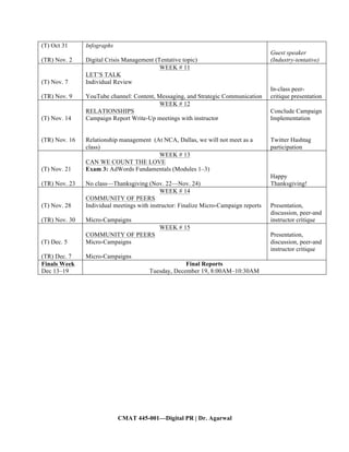 CMAT 445-001—Digital PR | Dr. Agarwal
(T) Oct 31
(TR) Nov. 2
Infographs
Digital Crisis Management (Tentative topic)
Guest speaker
(Industry-tentative)
(T) Nov. 7
(TR) Nov. 9
WEEK # 11
LET’S TALK
Individual Review
YouTube channel: Content, Messaging, and Strategic Communication
In-class peer-
critique presentation
(T) Nov. 14
(TR) Nov. 16
WEEK # 12
RELATIONSHIPS
Campaign Report Write-Up meetings with instructor
Relationship management (At NCA, Dallas, we will not meet as a
class)
Conclude Campaign
Implementation
Twitter Hashtag
participation
(T) Nov. 21
(TR) Nov. 23
WEEK # 13
CAN WE COUNT THE LOVE
Exam 3: AdWords Fundamentals (Modules 1–3)
No class—Thanksgiving (Nov. 22—Nov. 24)
Happy
Thanksgiving!
(T) Nov. 28
(TR) Nov. 30
WEEK # 14
COMMUNITY OF PEERS
Individual meetings with instructor: Finalize Micro-Campaign reports
Micro-Campaigns
Presentation,
discussion, peer-and
instructor critique
(T) Dec. 5
(TR) Dec. 7
WEEK # 15
COMMUNITY OF PEERS
Micro-Campaigns
Micro-Campaigns
Presentation,
discussion, peer-and
instructor critique
Finals Week
Dec 13–19
Final Reports
Tuesday, December 19, 8:00AM–10:30AM
 