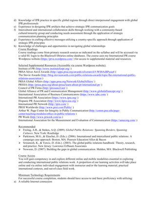 d) Knowledge of IPR practice in specific global regions through direct interpersonal engagement with global
IPR professionals
e) Experience in designing IPR artifacts that achieve strategic IPR communication goals
f) Intercultural and international collaboration skills through working with a community-based
cultural/minority group and conducting needs assessment through the application of strategic
communication planning principles
g) Experience in crafting effective messages utilizing a country-specific approach through application of
strategic IPR principles
h) Knowledge of challenges and opportunities in navigating global relationships
Course Readings
Course readings come from primary research sources as indicated on the syllabus and will be accessed via
a valid SU login to the Blackwell libraries online databases. The course uses my International PR course
Wordpress website (https://prva.wordpress.com/ ) for access to supplemental material and resources.
Selected Supplemental Resources (Accessible via course Wordpress website):
Institute of PR (http://www.instituteforpr.org/ )
PRSA Silver Anvil Awards (http://apps.prsa.org/awards/silveranvil/#.WS8AiBPyuu4 )
The Stevie Awards (http://blog.stevieawards.com/public-relations-awards/topic/the-international-public-
relations-association )
PRSA Global Affairs (http://apps.prsa.org/Network/GlobalAffairs/ )
PRSSA (http://prssa.prsa.org/about-prssa/learn-about-pr/international-pr/ )
Council of PR Firms (http://prcouncil.net/ )
Global Alliance of PR and Communication Management (http://www.globalalliancepr.org/ )
International Association of Business Communicators (https://www.iabc.com/ )
International PR Association (https://www.ipra.org/ )
Hispanic PR Association (http://www.hpra-usa.org/ )
International PR Network (http://iprn.com/ )
PROI Worldwide (http://www.proi.com/Public/ )
Arthur W. Page Center for Integrity in Public Communication (http://comm.psu.edu/page-
center/teaching-modules/ethics-in-public-relations )
PR Week (http://www.prweek.com/us )
International Association for the Measurement and Evaluation of Communication (https://amecorg.com/ )
Recommended
Ø Freitag, A.R., & Stokes, A.Q. (2009). Global Public Relations: Spanning Borders, Spanning
Cultures. New York: Routledge
Ø Parkinson, M.G., & Ekachai, D. (Eds.). (2006). International and intercultural public relations: A
campaign case approach. Boston, MA: Pearson Education/Allyn & Bacon
Ø Sriramesh, K., & Vercic, D. (Eds.). (2003). The global public relations handbook: Theory, research,
and practice. New Jersey: Lawrence Erlbaum Associates
Ø Newsom, D. (2007). Building the gaps in global communication. Malden, MA: Blackwell Publishing
Course Access
You will gain competency in and explore different online and mobile modalities essential to exploring
and conducting international public relations work. A proportion of our learning activities will take place
online and via online individual engagement with instructor and/or the learning material, practical
international contexts, and out-of-class field work.
Minimum Technology Requirements
For successful course completion, students should have access to and basic proficiency with utilizing:
a) A reliable Internet connection
 