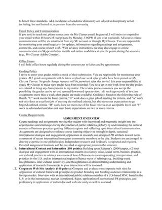 to honor these standards. ALL incidences of academic dishonesty are subject to disciplinary action
including, but not limited to, separation from the university.
Email Policy and Communication
If you need to reach me, please contact me via My Classes email. In general, I will strive to respond to
your email within 48 hours of receipt (and by Monday, 5:00PM if sent over weekend). All course related
communication will be via email sent from my SU account or through My Classes. You are responsible
for monitoring your email regularly for updates, information regarding readings and assignments,
comments, and course-related work. With advance instructions, we may also engage in online
communication via Skype and other mobile and online modalities at specific points during the semester
(e.g., My Classes Adobe Connect).
Office Hours
I will hold office hours regularly during the semester per syllabus and by appointment.
Grading Policy
I strive to enter your grades within a week of their submission. You are responsible for monitoring your
grades. ALL grade assignments will be taken as final one week after grades have been posted on My
Classes Canvas. No grade change requests will be permitted after this period. It is your responsibility to
check My Classes to make sure grades have been recorded. You have up to one week from the day grades
are entered to bring any discrepancies to my notice. The review process assumes you accept the
possibility the grades can be revised upward/downward upon review. I do not keep records of in-class
assignments more than a week after grades are made available. Grading is based on the following rule-of-
thumb: “C” work meets the basic criteria, “B” work does a great job of meeting the criteria, and “A” work
not only does an excellent job of meeting the outlined criteria, but also surpasses expectations to go
beyond outlined criteria. “D” work does not meet one of the basic criteria at an acceptable level, and “F”
work is substandard and does not meet basic expectations on two or more criteria.
Course Requirements
ASSIGNMENT OVERVIEW
Course readings and assignments provide the student with theoretical and pragmatic insight into the
opportunities and challenges facing the practice of public relations globally by understanding the cultural
nuances of business practices guiding different regions and reflecting upon intercultural communication.
Assignments are designed to reinforce course learning objectives through in-depth, sustained
interpersonal dialogue and engagement, application in research, and design of PR artifacts toward needs
assessment of recent international immigrant community members in the city. Students are encouraged to
develop expertise in one global region. Independent research and fieldwork is expected and required.
Detailed assignment handouts will be provided at appropriate points in the semester.
1. Intercultural Contact and Interaction (100 points): Building upon Zaharna’s (2000) paper, a 2 hour
dialogue and engagement with an international student on a family value, social norm, business practice,
and cultural practice to enhance awareness of how differences in meaning-making, interpretation, and
practices in the U.S. and an international region influence ways of relating (e.g., building trust).
Insightfulness, inter-cultural sensitivity, and thoughtfulness in demonstrating understanding and
application of research frameworks in your interaction will be assessed.
2. Corporate Web Site Analysis (100 points): Compare and evaluate two corporate web sites for
application of cultural framework principles to product branding and building audience relationships in a
foreign market. Interview with an international public relations member of a U.S-based MNC based in the
U.S. or in the international market is preferred. Rigor, application of international PR principles, and
proficiency in application of culture-focused web site analysis will be assessed.
 
