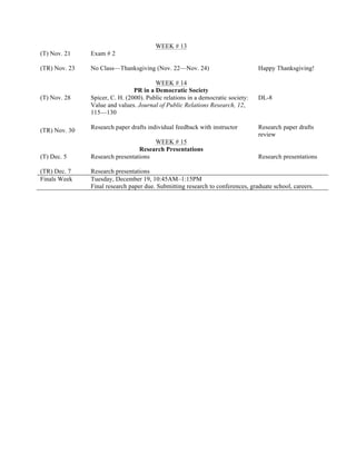 (T) Nov. 21
(TR) Nov. 23
WEEK # 13
Exam # 2
No Class—Thanksgiving (Nov. 22—Nov. 24) Happy Thanksgiving!
(T) Nov. 28
(TR) Nov. 30
WEEK # 14
PR in a Democratic Society
Spicer, C. H. (2000). Public relations in a democratic society:
Value and values. Journal of Public Relations Research, 12,
115—130
Research paper drafts individual feedback with instructor
DL-8
Research paper drafts
review
(T) Dec. 5
(TR) Dec. 7
WEEK # 15
Research Presentations
Research presentations
Research presentations
Research presentations
Finals Week Tuesday, December 19, 10:45AM–1:15PM
Final research paper due. Submitting research to conferences, graduate school, careers.
 
