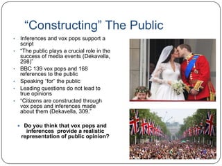“Constructing” The Public
• Inferences and vox pops support a
script
• “The public plays a crucial role in the
success of media events (Dekavella,
298)”
• BBC 139 vox pops and 168
references to the public
• Speaking “for” the public
• Leading questions do not lead to
true opinions
• “Citizens are constructed through
vox pops and inferences made
about them (Dekavella, 309.”
 Do you think that vox pops and
inferences provide a realistic
representation of public opinion?
 