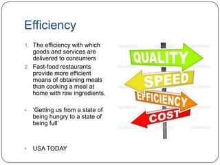 Efficiency
1. The efficiency with which
goods and services are
delivered to consumers
2. Fast-food restaurants
provide more efficient
means of obtaining meals
than cooking a meal at
home with raw ingredients.
• „Getting us from a state of
being hungry to a state of
being full‟
• USA TODAY
 