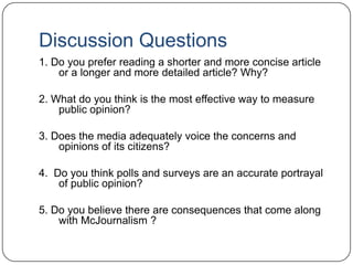 Discussion Questions
1. Do you prefer reading a shorter and more concise article
or a longer and more detailed article? Why?
2. What do you think is the most effective way to measure
public opinion?
3. Does the media adequately voice the concerns and
opinions of its citizens?
4. Do you think polls and surveys are an accurate portrayal
of public opinion?
5. Do you believe there are consequences that come along
with McJournalism ?
 