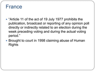 France
 “Article 11 of the act of 19 July 1977 prohibits the
publication, broadcast or reporting of any opinion poll
directly or indirectly related to an election during the
week preceding voting and during the actual voting
period.”
 Brought to court in 1998 claiming abuse of Human
Rights
 