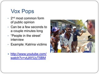 Vox Pops
• 2nd most common form
of public opinion
• Can be a few seconds to
a couple minutes long
• “People in the street‟
interview
• Example: Katrina victims
 http://www.youtube.com/
watch?v=vtJAYUyT5BM
 