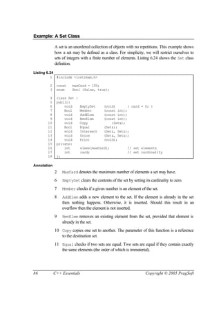 Example: A Set Class

             A set is an unordered collection of objects with no repetitions. This example shows
             how a set may be defined as a class. For simplicity, we will restrict ourselves to
             sets of integers with a finite number of elements. Listing 6.24 shows the Set class
             definition.

Listing 6.24
          1 #include <iostream.h>

        2     const    maxCard = 100;
        3     enum     Bool {false, true};

        4     class Set {
        5     public:
        6         void    EmptySet    (void)       { card = 0; }
        7         Bool    Member      (const int);
        8         void    AddElem     (const int);
        9         void    RmvElem     (const int);
       10         void    Copy            (Set&);
       11         Bool    Equal       (Set&);
       12         void    Intersect   (Set&, Set&);
       13         void    Union       (Set&, Set&);
       14         void    Print       (void);
       15     private:
       16         int     elems[maxCard];          // set elements
       17         int     card;                    // set cardinality
       18     };

Annotation
             2   MaxCard denotes the maximum number of elements a set may have.

             6   EmptySet clears the contents of the set by setting its cardinality to zero.

             7   Member checks if a given number is an element of the set.

             8   AddElem adds a new element to the set. If the element is already in the set
                 then nothing happens. Otherwise, it is inserted. Should this result in an
                 overflow then the element is not inserted.
             9   RmvElem removes an existing element from the set, provided that element is
                 already in the set.
             10 Copy copies one set to another. The parameter of this function is a reference
                to the destination set.
             11 Equal checks if two sets are equal. Two sets are equal if they contain exactly
                the same elements (the order of which is immaterial).




86           C++ Essentials                                         Copyright © 2005 PragSoft
 