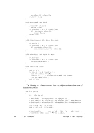 set.elems[i] = elems[i];
            set.card = card;
        }

        Bool Set::Equal (Set &set)
        {
            if (card != set.card)
               return false;
            for (register i = 0; i < card; ++i)
               if (!set.Member(elems[i]))
                   return false;
            return true;
        }

        void Set::Intersect (Set &set, Set &res)
        {
            res.card = 0;
            for (register i = 0; i < card; ++i)
               if (set.Member(elems[i]))
                   res.elems[res.card++] = elems[i];
        }

        void Set::Union (Set &set, Set &res)
        {
            set.Copy(res);
            for (register i = 0; i < card; ++i)
               res.AddElem(elems[i]);
        }

        void Set::Print (void)
        {
            cout << "{";
            for (int i = 0; i < card-1; ++i)
               cout << elems[i] << ",";
            if (card > 0)      // no comma after the last element
               cout << elems[card-1];
            cout << "}n";
        }


          The following main function creates three Set objects and exercises some of
     its member functions.
        int main (void)
        {
            Set    s1, s2, s3;

            s1.EmptySet(); s2.EmptySet(); s3.EmptySet();
            s1.AddElem(10); s1.AddElem(20); s1.AddElem(30); s1.AddElem(40);
            s2.AddElem(30); s2.AddElem(50); s2.AddElem(10); s2.AddElem(60);

            cout << "s1 = ";     s1.Print();
            cout << "s2 = ";     s2.Print();

            s2.RmvElem(50);          cout << "s2 - {50} = ";         s2.Print();
            if (s1.Member(20))    cout << "20 is in s1n";

88   C++ Essentials                                      Copyright © 2005 PragSoft
 
