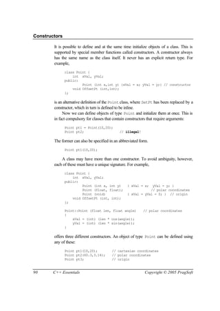 Constructors

        It is possible to define and at the same time initialize objects of a class. This is
        supported by special member functions called constructors. A constructor always
        has the same name as the class itself. It never has an explicit return type. For
        example,
               class Point {
                   int xVal, yVal;
               public:
                        Point (int x,int y) {xVal = x; yVal = y;} // constructor
                   void OffsetPt (int,int);
               };

        is an alternative definition of the Point class, where SetPt has been replaced by a
        constructor, which in turn is defined to be inline.
             Now we can define objects of type Point and initialize them at once. This is
        in fact compulsory for classes that contain constructors that require arguments:
               Point pt1 = Point(10,20);
               Point pt2;                      // illegal!

        The former can also be specified in an abbreviated form.
               Point pt1(10,20);

            A class may have more than one constructor. To avoid ambiguity, however,
        each of these must have a unique signature. For example,
               class Point {
                   int xVal, yVal;
               public:
                        Point (int x, int y)        { xVal = x;  yVal = y; }
                        Point (float, float);                   // polar coordinates
                        Point (void)                { xVal = yVal = 0; } // origin
                   void OffsetPt (int, int);
               };

               Point::Point (float len, float angle)         // polar coordinates
               {
                   xVal = (int) (len * cos(angle));
                   yVal = (int) (len * sin(angle));
               }

        offers three different constructors. An object of type Point can be defined using
        any of these:
               Point pt1(10,20);          // cartesian coordinates
               Point pt2(60.3,3.14);      // polar coordinates
               Point pt3;                 // origin


90      C++ Essentials                                        Copyright © 2005 PragSoft
 
