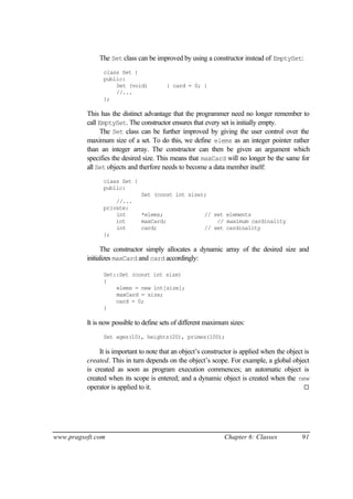 The Set class can be improved by using a constructor instead of EmptySet:
                class Set {
                public:
                    Set (void)            { card = 0; }
                    //...
                };

          This has the distinct advantage that the programmer need no longer remember to
          call EmptySet. The constructor ensures that every set is initially empty.
                The Set class can be further improved by giving the user control over the
          maximum size of a set. To do this, we define elems as an integer pointer rather
          than an integer array. The constructor can then be given an argument which
          specifies the desired size. This means that maxCard will no longer be the same for
          all Set objects and therfore needs to become a data member itself:
                class Set {
                public:
                               Set (const int size);
                    //...
                private:
                    int        *elems;                 // set elements
                    int        maxCard;                    // maximum cardinality
                    int        card;                   // set cardinality
                };

                The constructor simply allocates a dynamic array of the desired size and
          initializes maxCard and card accordingly:

                Set::Set (const int size)
                {
                    elems = new int[size];
                    maxCard = size;
                    card = 0;
                }

          It is now possible to define sets of different maximum sizes:
                Set ages(10), heights(20), primes(100);

               It is important to note that an object’s constructor is applied when the object is
          created. This in turn depends on the object’s scope. For example, a global object
          is created as soon as program execution commences; an automatic object is
          created when its scope is entered; and a dynamic object is created when the new
          operator is applied to it.                                                           ¨




www.pragsoft.com                                               Chapter 6: Classes             91
 
