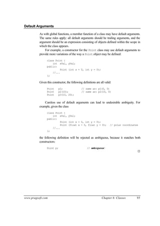 Default Arguments

          As with global functions, a member function of a class may have default arguments.
          The same rules apply: all default arguments should be trailing arguments, and the
          argument should be an expression consisting of objects defined within the scope in
          which the class appears.
              For example, a constructor for the Point class may use default arguments to
          provide more variations of the way a Point object may be defined:
                class Point {
                    int xVal, yVal;
                public:
                         Point (int x = 0, int y = 0);
                    //...
                };

          Given this constructor, the following definitions are all valid:
                Point      p1;                 // same as: p1(0, 0)
                Point      p2(10);             // same as: p2(10, 0)
                Point      p3(10, 20);


              Careless use of default arguments can lead to undesirable ambiguity. For
          example, given the class
                class Point {
                    int xVal, yVal;
                public:
                         Point (int x = 0, int y = 0);
                         Point (float x = 0, float y = 0);              // polar coordinates
                    //...
                };

          the following definition will be rejected as ambiguous, because it matches both
          constructors:
                Point p;                            // ambiguous!
                                                                                           ¨




www.pragsoft.com                                                 Chapter 6: Classes        95
 