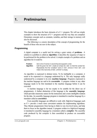 1.        Preliminaries


          This chapter introduces the basic elements of a C++ program. We will use simple
          examples to show the structure of C++ programs and the way they are compiled.
          Elementary concepts such as constants, variables, and their storage in memory will
          also be discussed.
               The following is a cursory description of the concept of programming for the
          benefit of those who are new to the subject.

Programming
          A digital computer is a useful tool for solving a great variety of problems. A
          solution to a problem is called an algorithm; it describes the sequence of steps to
          be performed for the problem to be solved. A simple example of a problem and an
          algorithm for it would be:

             Problem:      Sort a list of names in ascending lexicographic order.
             Algorithm:    Call the given list list1; create an empty list, list2, to hold the sorted list.
                           Repeatedly find the ‘smallest’ name in list1, remove it from list1, and
                           make it the next entry of list2, until list1 is empty.

          An algorithm is expressed in abstract terms. To be intelligible to a computer, it
          needs to be expressed in a language understood by it. The only language really
          understood by a computer is its own machine language. Programs expressed in
          the machine language are said to be executable. A program written in any other
          language needs to be first translated to the machine language before it can be
          executed.
                A machine language is far too cryptic to be suitable for the direct use of
          programmers. A further abstraction of this language is the assembly language
          which provides mnemonic names for the instructions and a more intelligible notation
          for the data. An assembly language program is translated to machine language by a
          translator called an assembler.
                Even assembly languages are difficult to work with. High-level languages such
          as C++ provide a much more convenient notation for implementing algorithms.
          They liberate programmers from having to think in very low-level terms, and help
          them to focus on the algorithm instead. A program written in a high-level language
          is translated to assembly language by a translator called a compiler. The assembly
          code produced by the compiler is then assembled to produce an executable
          program.

www.pragsoft.com                                             Chapter 1: Preliminaries                    1
 