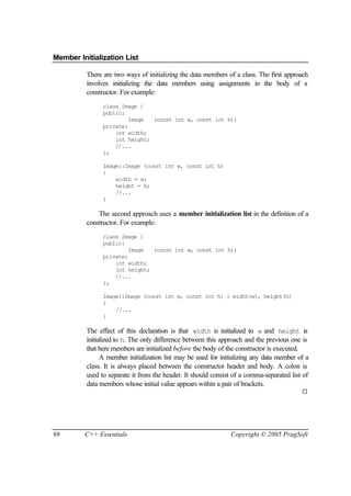 Member Initialization List

          There are two ways of initializing the data members of a class. The first approach
          involves initializing the data members using assignments in the body of a
          constructor. For example:
                class Image {
                public:
                         Image  (const int w, const int h);
                private:
                    int width;
                    int height;
                    //...
                };

                Image::Image (const int w, const int h)
                {
                    width = w;
                    height = h;
                    //...
                }

              The second approach uses a member initialization list in the definition of a
          constructor. For example:
                class Image {
                public:
                         Image  (const int w, const int h);
                private:
                    int width;
                    int height;
                    //...
                };

                Image::Image (const int w, const int h) : width(w), height(h)
                {
                    //...
                }

          The effect of this declaration is that width is initialized to w and height is
          initialized to h. The only difference between this approach and the previous one is
          that here members are initialized before the body of the constructor is executed.
                A member initialization list may be used for initializing any data member of a
          class. It is always placed between the constructor header and body. A colon is
          used to separate it from the header. It should consist of a comma-separated list of
          data members whose initial value appears within a pair of brackets.
                                                                                           ¨




98       C++ Essentials                                         Copyright © 2005 PragSoft
 