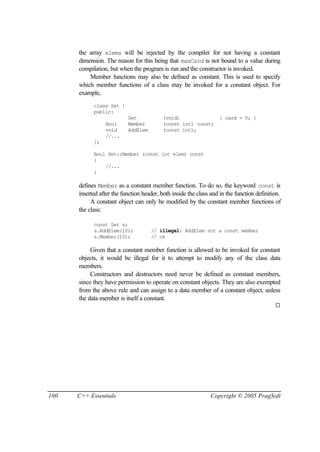 the array elems will be rejected by the compiler for not having a constant
      dimension. The reason for this being that maxCard is not bound to a value during
      compilation, but when the program is run and the constructor is invoked.
          Member functions may also be defined as constant. This is used to specify
      which member functions of a class may be invoked for a constant object. For
      example,
            class Set {
            public:
                           Set            (void)                   { card = 0; }
                 Bool      Member         (const int) const;
                 void      AddElem        (const int);
                 //...
            };

            Bool Set::Member (const int elem) const
            {
                //...
            }

      defines Member as a constant member function. To do so, the keyword const is
      inserted after the function header, both inside the class and in the function definition.
           A constant object can only be modified by the constant member functions of
      the class:

            const Set s;
            s.AddElem(10);           // illegal: AddElem not a const member
            s.Member(10);            // ok

           Given that a constant member function is allowed to be invoked for constant
      objects, it would be illegal for it to attempt to modify any of the class data
      members.
           Constructors and destructors need never be defined as constant members,
      since they have permission to operate on constant objects. They are also exempted
      from the above rule and can assign to a data member of a constant object, unless
      the data member is itself a constant.
                                                                                            ¨




100   C++ Essentials                                            Copyright © 2005 PragSoft
 