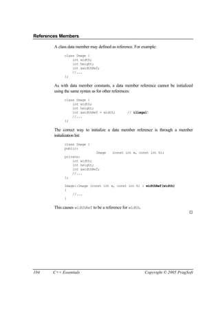References Members

        A class data member may defined as reference. For example:
             class Image {
                 int width;
                 int height;
                 int &widthRef;
                 //...
             };

        As with data member constants, a data member reference cannot be initialized
        using the same syntax as for other references:
             class Image {
                 int width;
                 int height;
                 int &widthRef = width;          // illegal!
                 //...
             };

        The correct way to initialize a data member reference is through a member
        initialization list:
             class Image {
             public:
                             Image      (const int w, const int h);
             private:
                 int width;
                 int height;
                 int &widthRef;
                 //...
             };

             Image::Image (const int w, const int h) : widthRef(width)
             {
                 //...
             }

        This causes widthRef to be a reference for width.
                                                                                   ¨




104    C++ Essentials                                       Copyright © 2005 PragSoft
 