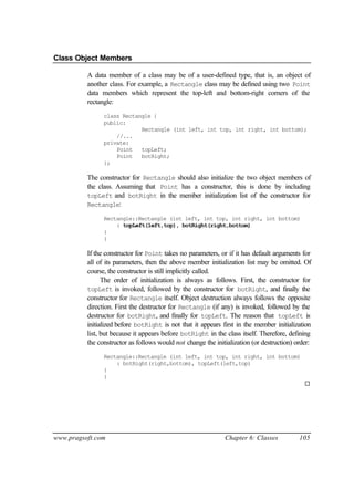 Class Object Members

          A data member of a class may be of a user-defined type, that is, an object of
          another class. For example, a Rectangle class may be defined using two Point
          data members which represent the top-left and bottom-right corners of the
          rectangle:
                class Rectangle {
                public:
                            Rectangle (int left, int top, int right, int bottom);
                    //...
                private:
                    Point   topLeft;
                    Point   botRight;
                };

          The constructor for Rectangle should also initialize the two object members of
          the class. Assuming that Point has a constructor, this is done by including
          topLeft and botRight in the member initialization list of the constructor for
          Rectangle:

                Rectangle::Rectangle (int left, int top, int right, int bottom)
                    : topLeft(left,top), botRight(right,bottom)
                {
                }

          If the constructor for Point takes no parameters, or if it has default arguments for
          all of its parameters, then the above member initialization list may be omitted. Of
          course, the constructor is still implicitly called.
                The order of initialization is always as follows. First, the constructor for
          topLeft is invoked, followed by the constructor for botRight, and finally the
          constructor for Rectangle itself. Object destruction always follows the opposite
          direction. First the destructor for Rectangle (if any) is invoked, followed by the
          destructor for botRight, and finally for topLeft. The reason that topLeft is
          initialized before botRight is not that it appears first in the member initialization
          list, but because it appears before botRight in the class itself. Therefore, defining
          the constructor as follows would not change the initialization (or destruction) order:
                Rectangle::Rectangle (int left, int top, int right, int bottom)
                    : botRight(right,bottom), topLeft(left,top)
                {
                }
                                                                                             ¨




www.pragsoft.com                                              Chapter 6: Classes           105
 