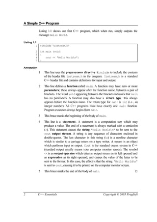 A Simple C++ Program

              Listing 1.1 shows our first C++ program, which when run, simply outputs the
              message Hello World.

Listing 1.1
          1    #include <iostream.h>

         2     int main (void)
         3     {
         4         cout << "Hello Worldn";
         5     }

Annotation
              1   This line uses the preprocessor directive #include to include the contents
                  of the header file iostream.h in the program. Iostream.h is a standard
                  C++ header file and contains definitions for input and output.
              2   This line defines a function called main. A function may have zero or more
                  parameters; these always appear after the function name, between a pair of
                  brackets. The word void appearing between the brackets indicates that main
                  has no parameters. A function may also have a return type; this always
                  appears before the function name. The return type for main is int (i.e., an
                  integer number). All C++ programs must have exactly one main function.
                  Program execution always begins from main.
              3   This brace marks the beginning of the body of main.
              4   This line is a statement. A statement is a computation step which may
                  produce a value. The end of a statement is always marked with a semicolon
                  (;). This statement causes the string "Hello Worldn" to be sent to the
                  cout output stream. A string is any sequence of characters enclosed in
                  double-quotes. The last character in this string ( ) is a newline character
                                                                          n
                  which is similar to a carriage return on a type writer. A stream is an object
                  which performs input or output. Cout is the standard output stream in C++
                  (standard output usually means your computer monitor screen). The symbol
                  << is an output operator which takes an output stream as its left operand and
                  an expression as its right operand, and causes the value of the latter to be
                  sent to the former. In this case, the effect is that the string "Hello Worldn"
                  is sent to cout, causing it to be printed on the computer monitor screen.
              5   This brace marks the end of the body of main.                               ¨




2             C++ Essentials                                       Copyright © 2005 PragSoft
 