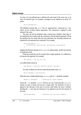 Object Arrays

         An array of a user-defined type is defined and used much in the same way as an
         array of a built-in type. For example, a pentagon can be defined as an array of 5
         points:
                Point pentagon[5];

         This definition assumes that Point has an ‘argument-less’ constructor (i.e., one
         which can be invoked without arguments). The constructor is applied to each
         element of the array.
               The array can also be initialized using a normal array initializer. Each entry in
         the initialization list would invoke the constructor with the desired arguments. When
         the initializer has less entries than the array dimension, the remaining elements are
         initialized by the argument-less constructor. For example,
                Point pentagon[5] = {
                    Point(10,20), Point(10,30), Point(20,30), Point(30,20)
                };

         initializes the first four elements of pentagon to explicit points, and the last element
         is initialized to (0,0).
               When the constructor can be invoked with a single argument, it is sufficient to
         just specify the argument. For example,
                Set sets[4] = {10, 20, 20, 30};

         is an abbreviated version of:
                Set sets[4] = {Set(10), Set(20), Set(20), Set(30)};

             An array of objects can also be created dynamically using new:
                Point *petagon = new Point[5];

         When the array is finally deleted using delete, a pair of [] should be included:
                delete [] pentagon;          // destroys all array elements

         Unless the [] is included, delete will have no way of knowing that pentagon
         denotes an array of points and not just a single point. The destructor (if any) is
         applied to the elements of the array in reverse order before the array is deleted.
         Omitting the [] will cause the destructor to be applied to just the first element of
         the array:
                delete pentagon;             // destroys only the first element!



106     C++ Essentials                                            Copyright © 2005 PragSoft
 