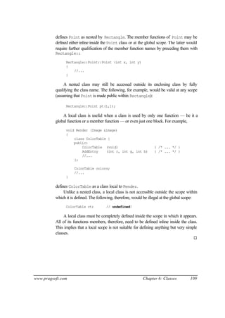 defines Point as nested by Rectangle. The member functions of Point may be
          defined either inline inside the Point class or at the global scope. The latter would
          require further qualification of the member function names by preceding them with
          Rectangle::

                Rectangle::Point::Point (int x, int y)
                {
                    //...
                }

               A nested class may still be accessed outside its enclosing class by fully
          qualifying the class name. The following, for example, would be valid at any scope
          (assuming that Point is made public within Rectangle):

                Rectangle::Point pt(1,1);

              A local class is useful when a class is used by only one function — be it a
          global function or a member function — or even just one block. For example,
                void Render (Image &image)
                {
                    class ColorTable {
                    public:
                        ColorTable (void)                            { /* ... */ }
                        AddEntry    (int r, int g, int b)            { /* ... */ }
                        //...
                    };

                     ColorTable colors;
                     //...
                }

          defines ColorTable as a class local to Render.
               Unlike a nested class, a local class is not accessible outside the scope within
          which it is defined. The following, therefore, would be illegal at the global scope:
                ColorTable ct;          // undefined!

               A local class must be completely defined inside the scope in which it appears.
          All of its functions members, therefore, need to be defined inline inside the class.
          This implies that a local scope is not suitable for defining anything but very simple
          classes.
                                                                                            ¨




www.pragsoft.com                                              Chapter 6: Classes          109
 