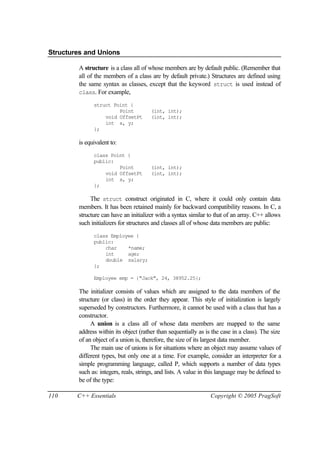 Structures and Unions

        A structure is a class all of whose members are by default public. (Remember that
        all of the members of a class are by default private.) Structures are defined using
        the same syntax as classes, except that the keyword struct is used instead of
        class. For example,

              struct Point {
                       Point           (int, int);
                  void OffsetPt        (int, int);
                  int x, y;
              };

        is equivalent to:
              class Point {
              public:
                       Point           (int, int);
                  void OffsetPt        (int, int);
                  int x, y;
              };

             The struct construct originated in C, where it could only contain data
        members. It has been retained mainly for backward compatibility reasons. In C, a
        structure can have an initializer with a syntax similar to that of an array. C++ allows
        such initializers for structures and classes all of whose data members are public:
              class Employee {
              public:
                  char    *name;
                  int     age;
                  double salary;
              };

              Employee emp = {"Jack", 24, 38952.25};

        The initializer consists of values which are assigned to the data members of the
        structure (or class) in the order they appear. This style of initialization is largely
        superseded by constructors. Furthermore, it cannot be used with a class that has a
        constructor.
             A union is a class all of whose data members are mapped to the same
        address within its object (rather than sequentially as is the case in a class). The size
        of an object of a union is, therefore, the size of its largest data member.
             The main use of unions is for situations where an object may assume values of
        different types, but only one at a time. For example, consider an interpreter for a
        simple programming language, called P, which supports a number of data types
        such as: integers, reals, strings, and lists. A value in this language may be defined to
        be of the type:

110     C++ Essentials                                           Copyright © 2005 PragSoft
 