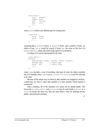union Value    {
                    long       integer;
                    double     real;
                    char       *string;
                    Pair       list;
                    //...
                };

          where Pair is itself a user-defined type for creating lists:
                class Pair {
                    Value    *head;
                    Value    *tail;
                    //...
                };

          Assuming that a long is 4 bytes, a double 8 bytes, and a pointer 4 bytes, an
          object of type Value would be exactly 8 bytes, i.e., the same as the size of a
          double or a Pair object (the latter being equal to two pointers).
              An object in P can be represented by the class,
                class Object {
                private:
                    enum ObjType {intObj, realObj, strObj, listObj};
                    ObjType type;       // object type
                    Value   val;        // object value
                    //...
                };

          where type provides a way of recording what type of value the object currently
          has. For example, when type is set to strObj, val.string is used for referring
          to its value.
                Because of the unique way in which its data members are mapped to memory,
          a union may not have a static data member or a data member which requires a
          constructor.
                Like a structure, all of the members of a union are by default public. The
          keywords private, public, and protected may be used inside a struct or a
          union in exactly the same way they are used inside a class for defining private,
          public, and protected members.
                                                                                       ¨




www.pragsoft.com                                                Chapter 6: Classes   111
 