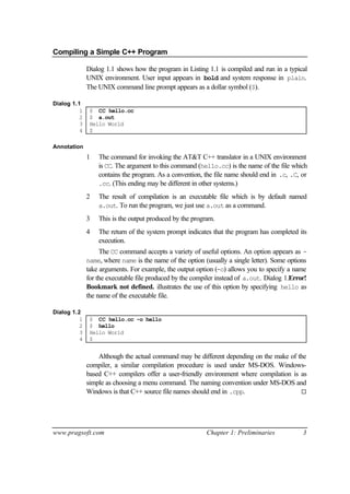 Compiling a Simple C++ Program

              Dialog 1.1 shows how the program in Listing 1.1 is compiled and run in a typical
              UNIX environment. User input appears in bold and system response in plain.
              The UNIX command line prompt appears as a dollar symbol ($).

Dialog 1.1
          1    $ CC hello.cc
          2    $ a.out
          3    Hello World
          4    $

Annotation
              1   The command for invoking the AT&T C++ translator in a UNIX environment
                  is CC. The argument to this command (hello.cc) is the name of the file which
                  contains the program. As a convention, the file name should end in .c, .C, or
                  .cc. (This ending may be different in other systems.)

              2   The result of compilation is an executable file which is by default named
                  a.out. To run the program, we just use a.out as a command.

              3   This is the output produced by the program.
              4   The return of the system prompt indicates that the program has completed its
                  execution.
                   The CC command accepts a variety of useful options. An option appears as -
              name, where name is the name of the option (usually a single letter). Some options
              take arguments. For example, the output option (-o) allows you to specify a name
              for the executable file produced by the compiler instead of a.out. Dialog 1.Error!
              Bookmark not defined. illustrates the use of this option by specifying hello as
              the name of the executable file.

Dialog 1.2
          1    $ CC hello.cc -o hello
          2    $ hello
          3    Hello World
          4    $


                  Although the actual command may be different depending on the make of the
              compiler, a similar compilation procedure is used under MS-DOS. Windows-
              based C++ compilers offer a user-friendly environment where compilation is as
              simple as choosing a menu command. The naming convention under MS-DOS and
              Windows is that C++ source file names should end in .cpp.                  ¨




www.pragsoft.com                                          Chapter 1: Preliminaries            3
 