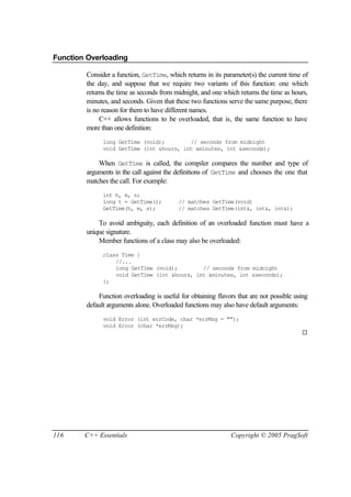 Function Overloading

        Consider a function, GetTime, which returns in its parameter(s) the current time of
        the day, and suppose that we require two variants of this function: one which
        returns the time as seconds from midnight, and one which returns the time as hours,
        minutes, and seconds. Given that these two functions serve the same purpose, there
        is no reason for them to have different names.
             C++ allows functions to be overloaded, that is, the same function to have
        more than one definition:
              long GetTime (void);        // seconds from midnight
              void GetTime (int &hours, int &minutes, int &seconds);

            When GetTime is called, the compiler compares the number and type of
        arguments in the call against the definitions of GetTime and chooses the one that
        matches the call. For example:
              int h, m, s;
              long t = GetTime();         // matches GetTime(void)
              GetTime(h, m, s);           // matches GetTime(int&, int&, int&);

            To avoid ambiguity, each definition of an overloaded function must have a
        unique signature.
            Member functions of a class may also be overloaded:
              class Time {
                  //...
                  long GetTime (void);        // seconds from midnight
                  void GetTime (int &hours, int &minutes, int &seconds);
              };

            Function overloading is useful for obtaining flavors that are not possible using
        default arguments alone. Overloaded functions may also have default arguments:
              void Error (int errCode, char *errMsg = "");
              void Error (char *errMsg);
                                                                                         ¨




116     C++ Essentials                                        Copyright © 2005 PragSoft
 