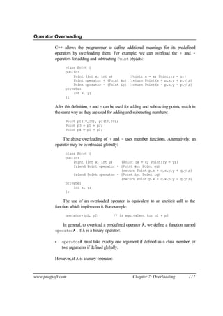 Operator Overloading

          C++ allows the programmer to define additional meanings for its predefined
          operators by overloading them. For example, we can overload the + and -
          operators for adding and subtracting Point objects:
                class Point {
                public:
                    Point (int x, int y)        {Point::x = x; Point::y = y;}
                    Point operator + (Point &p) {return Point(x + p.x,y + p.y);}
                    Point operator - (Point &p) {return Point(x - p.x,y - p.y);}
                private:
                    int x, y;
                };

          After this definition, + and - can be used for adding and subtracting points, much in
          the same way as they are used for adding and subtracting numbers:
                Point p1(10,20), p2(10,20);
                Point p3 = p1 + p2;
                Point p4 = p1 - p2;

              The above overloading of + and - uses member functions. Alternatively, an
          operator may be overloaded globally:
                class Point {
                public:
                    Point (int x, int y)    {Point::x = x; Point::y = y;}
                    friend Point operator + (Point &p, Point &q)
                                            {return Point(p.x + q.x,p.y + q.y);}
                    friend Point operator - (Point &p, Point &q)
                                            {return Point(p.x - q.x,p.y - q.y);}
                private:
                    int x, y;
                };

               The use of an overloaded operator is equivalent to an explicit call to the
          function which implements it. For example:
                operator+(p1, p2)              // is equivalent to: p1 + p2

              In general, to overload a predefined operator λ, we define a function named
          operatorλ . If λ is a binary operator:

          •   operatorλ must take exactly one argument if defined as a class member, or
              two arguments if defined globally.

          However, if λ is a unary operator:



www.pragsoft.com                                         Chapter 7: Overloading           117
 