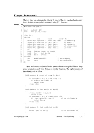 Example: Set Operators

            The Set class was introduced in Chapter 6. Most of the Set member functions are
            better defined as overloaded operators. Listing 7.25 illustrates.
Listing 7.25
          1 #include <iostream.h>

        2    const    maxCard = 100;
        3    enum     Bool {false, true};

        4    class Set {
        5    public:
        6                        Set             (void)        { card = 0; }
        7        friend   Bool   operator   &    (const   int, Set&); // membership
        8        friend   Bool   operator   ==   (Set&,   Set&);       // equality
        9        friend   Bool   operator   !=   (Set&,   Set&);       // inequality
       10        friend   Set    operator   *    (Set&,   Set&);       // intersection
       11        friend   Set    operator   +    (Set&,   Set&);       // union
       12        //...
       13        void      AddElem (const int elem);
       14        void      Copy    (Set &set);
       15        void      Print   (void);
       16    private:
       17        int       elems[maxCard];                     // set elements
       18        int       card;                               // set cardinality
       19    };


                 Here, we have decided to define the operator functions as global friends. They
            could have just as easily been defined as member functions. The implementation of
            these functions is as follow.
               Bool operator & (const int elem, Set &set)
               {
                   for (register i = 0; i < set.card; ++i)
                      if (elem == set.elems[i])
                          return true;
                   return false;
               }

               Bool operator == (Set &set1, Set &set2)
               {
                   if (set1.card != set2.card)
                      return false;
                   for (register i = 0; i < set1.card; ++i)
                      if (!(set1.elems[i] & set2))        // use overloaded &
                          return false;
                   return true;
               }

               Bool operator != (Set &set1, Set &set2)
               {
                   return !(set1 == set2);                         // use overloaded ==
               }

www.pragsoft.com                                             Chapter 7: Overloading       119
 