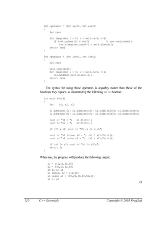 Set operator * (Set &set1, Set &set2)
         {
             Set res;

              for (register i = 0; i < set1.card; ++i)
                 if (set1.elems[i] & set2)           // use overloaded &
                     res.elems[res.card++] = set1.elems[i];
              return res;
         }

         Set operator + (Set &set1, Set &set2)
         {
             Set res;

              set1.Copy(res);
              for (register i = 0; i < set2.card; ++i)
                 res.AddElem(set2.elems[i]);
              return res;
         }

           The syntax for using these operators is arguably neater than those of the
      functions they replace, as illustrated by the following main function:
         int main (void)
         {
             Set    s1, s2, s3;

              s1.AddElem(10); s1.AddElem(20); s1.AddElem(30); s1.AddElem(40);
              s2.AddElem(30); s2.AddElem(50); s2.AddElem(10); s2.AddElem(60);

              cout << "s1 = ";     s1.Print();
              cout << "s2 = ";     s2.Print();

              if (20 & s1) cout << "20 is in s1n";

              cout << "s1 intsec s2 = "; (s1 * s2).Print();
              cout << "s1 union s2 = "; (s1 + s2).Print();

              if (s1 != s2) cout << "s1 /= s2n";
              return 0;
         }

      When run, the program will produce the following output:
             s1   = {10,20,30,40}
             s2   = {30,50,10,60}
             20   is in s1
             s1   intsec s2 = {10,30}
             s1   union s2 = {10,20,30,40,50,60}
             s1   /= s2
                                                                                  ¨




120   C++ Essentials                                       Copyright © 2005 PragSoft
 