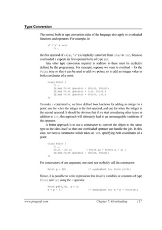 Type Conversion

          The normal built-in type conversion rules of the language also apply to overloaded
          functions and operators. For example, in
                if ('a' & set)
                    //...

          the first operand of & (i.e., 'a') is implicitly converted from char to int, because
          overloaded & expects its first operand to be of type int.
               Any other type conversion required in addition to these must be explicitly
          defined by the programmer. For example, suppose we want to overload + for the
          Point type so that it can be used to add two points, or to add an integer value to
          both coordinates of a point:
                class Point {
                    //...
                    friend Point operator + (Point, Point);
                    friend Point operator + (int, Point);
                    friend Point operator + (Point, int);
                };

          To make + commutative, we have defined two functions for adding an integer to a
          point: one for when the integer is the first operand, and one for when the integer is
          the second operand. It should be obvious that if we start considering other types in
          addition to int, this approach will ultimately lead to an unmanageable variations of
          the operator.
               A better approach is to use a constructor to convert the object to the same
          type as the class itself so that one overloaded operator can handle the job. In this
          case, we need a constructor which takes an int, specifying both coordinates of a
          point:
                class Point {
                    //...
                    Point (int x)          { Point::x = Point::y = x; }
                    friend Point operator + (Point, Point);
                };

          For constructors of one argument, one need not explicitly call the constructor:
                Point p = 10;                     // equivalent to: Point p(10);

          Hence, it is possible to write expressions that involve variables or constants of type
          Point and int using the + operator.

                Point p(10,20), q = 0;
                q = p + 5;                        // equivalent to: q = p + Point(5);



www.pragsoft.com                                         Chapter 7: Overloading             121
 
