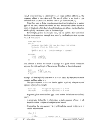 Here, 5 is first converted to a temporary Point object and then added to p. The
      temporary object is then destroyed. The overall effect is an implicit type
      conversion from int to Point. The final value of q is therefore (15,25).
          What if we want to do the opposite conversion, from the class type to another
      type? In this case, constructors cannot be used because they always return an
      object of the class to which they belong. Instead, one can define a member function
      which explicitly converts the object to the desired type.
          For example, given a Rectangle class, we can define a type conversion
      function which converts a rectangle to a point, by overloading the type operator
      Point in Rectangle:

            class Rectangle {
            public:
                Rectangle (int left, int top, int right, int bottom);
                Rectangle (Point &p, Point &q);
                //...
                operator Point ()   {return botRight - topLeft;}

            private:
                Point     topLeft;
                Point     botRight;
            };

      This operator is defined to convert a rectangle to a point, whose coordinates
      represent the width and height of the rectangle. Therefore, in the code fragment
            Point         p(5,5);
            Rectangle     r(10,10,20,30);
            r + p;

      rectangle r is first implicitly converted to a Point object by the type conversion
      operator, and then added to p.
           The type conversion Point can also be applied explicitly using the normal
      type cast notation. For example:
            Point(r);         // explicit type-cast to a Point
            (Point)r;         // explicit type-cast to a Point

          In general, given a user-defined type X and another (built-in or user-defined)
      type Y:
       •   A constructor defined for X which takes a single argument of type Y will
           implicitly convert Y objects to X objects when needed.
       •   Overloading the type operator Y in X will implicitly convert X objects to Y
           objects when needed.

            class X {
                //...
                X (Y&);            // convert Y to X
122   C++ Essentials                                        Copyright © 2005 PragSoft
 
