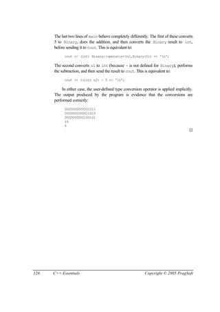 The last two lines of main behave completely differently. The first of these converts
      5 to Binary, does the addition, and then converts the Binary result to int,
      before sending it to cout. This is equivalent to:
            cout << (int) Binary::operator+(n2,Binary(5)) << 'n';

      The second converts n1 to int (because - is not defined for Binary), performs
      the subtraction, and then send the result to cout. This is equivalent to:
            cout << ((int) n2) - 5 << 'n';

           In either case, the user-defined type conversion operator is applied implicitly.
      The output produced by the program is evidence that the conversions are
      performed correctly:
            0000000000001011
            0000000000011010
            0000000000100101
            16
            6
                                                                                        ¨




126   C++ Essentials                                         Copyright © 2005 PragSoft
 