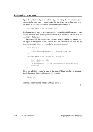 Overloading >> for Input

         Input of user-defined types is facilitated by overloading the >> operator, in a
         manner similar to the way << is overloaded. For any given user-defined type T, we
         can define an operator>> function which inputs objects of type T:
               istream& operator >> (istream&, T&);

         The first parameter must be a reference to istream so that multiple uses of >> can
         be concatenated. The second parameter must be a reference, since it will be
         modified by the function.
             Continuing with the Binary class example, we overload the >> operator for
         the input of bit streams. Again, because the first operand of >> must be an
         istream object, it cannot be overloaded as a member function:

               class Binary {
                   //...
                   friend istream& operator >> (istream&, Binary&);
               };

               istream& operator >> (istream &is, Binary &n)
               {
                   char str[binSize + 1];
                   cin >> str;
                   n = Binary(str);    // use the constructor for simplicity
                   return is;
               }

         Given this definition, >> can be used for the input of binary numbers in a manner
         identical to its use for the built-in types. For example,
               Binary n;
               cin >> n;

         will read a binary number from the keyboard into to n.
                                                                                         ¨




128      C++ Essentials                                           Copyright © 2005 PragSoft
 