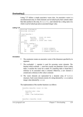 Overloading []

             Listing 7.27 defines a simple associative vector class. An associative vector is a
             one-dimensional array in which elements can be looked up by their contents rather
             than their position in the array. In AssocVec, each element has a string name (via
             which it can be looked up) and an associated integer value.

Listing 7.27
          1 #include <iostream.h>
          2 #include <string.h>

        3     class AssocVec {
        4     public:
        5                  AssocVec    (const int dim);
        6                  ~AssocVec   (void);
        7         int&     operator [] (const char *idx);
        8     private:
        9         struct VecElem {
       10              char    *index;
       11              int     value;
       12         }        *elems;         // vector elements
       13         int      dim;            // vector dimension
       14         int      used;           // elements used so far
       15     };

Annotation
             5    The constructor creates an associative vector of the dimension specified by its
                  argument.
             7    The overloaded [] operator is used for accessing vector elements. The
                  function which overloads [] must have exactly one parameter. Given a string
                  index, it searches the vector for a match. If a matching index is found then a
                  reference to its associated value is returned. Otherwise, a new element is
                  created and a reference to this value is returned.
             12 The vector elements are represented by a dynamic array of VecElem
                structures. Each vector element consists of a string (denoted by index) and an
                integer value (denoted by value).

             The implementation of the member functions is as follows:
                 AssocVec::AssocVec (const int dim)
                 {
                     AssocVec::dim = dim;
                     used = 0;
                     elems = new VecElem[dim];
                 }

                 AssocVec::~AssocVec (void)
                 {
www.pragsoft.com                                           Chapter 7: Overloading           129
 