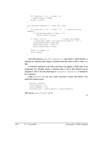 for (register i = 0; i < used; ++i)
                 delete elems[i].index;
              delete [] elems;
         }

         int& AssocVec::operator [] (const char *idx)
         {
             for (register i = 0; i < used; ++i)     // search existing
         elements
                if (strcmp(idx,elems[i].index) == 0)
                    return elems[i].value;

              if (used < dim &&                  // create new element
                  (elems[used].index = new char[strlen(idx)+1]) != 0) {
                 strcpy(elems[used].index,idx);
                 elems[used].value = used + 1;
                 return elems[used++].value;
              }
              static int dummy = 0;
              return dummy;
         }


             Note that, because AssocVec::operator[] must return a valid reference, a
      reference to a dummy static integer is returned when the vector is full or when new
      fails.
             A reference expression is an lvalue and hence can appear on both sides of an
      assignment. If a function returns a reference then a call to that function can be
      assigned to. This is why the return type of AssocVec::operator[] is defined to
      be a reference.
             Using AssocVec we can now create associative vectors that behave very
      much like normal vectors:
             AssocVec count(5);
             count["apple"] = 5;
             count["orange"] = 10;
             count["fruit"] = count["apple"] + count["orange"];

      This will set count["fruit"] to 15.
                                                                                      ¨




130   C++ Essentials                                        Copyright © 2005 PragSoft
 