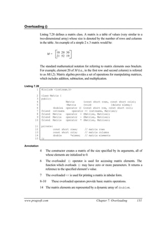 Overloading ()

             Listing 7.28 defines a matrix class. A matrix is a table of values (very similar to a
             two-dimensional array) whose size is denoted by the number of rows and columns
             in the table. An example of a simple 2 x 3 matrix would be:


                    M=      10 20 30
                            21 52 19


             The standard mathematical notation for referring to matrix elements uses brackets.
             For example, element 20 of M (i.e., in the first row and second column) is referred
             to as M(1,2). Matrix algebra provides a set of operations for manipulating matrices,
             which includes addition, subtraction, and multiplication.

Listing 7.28
          1 #include <iostream.h>

        2     class Matrix {
        3     public:
        4                         Matrix      (const short rows, const short cols);
        5                         ~Matrix     (void)             {delete elems;}
        6                double& operator () (const short row, const short col);
        7     friend     ostream&     operator << (ostream&, Matrix&);
        8     friend     Matrix   operator + (Matrix&, Matrix&);
        9     friend     Matrix   operator - (Matrix&, Matrix&);
       10     friend     Matrix   operator * (Matrix&, Matrix&);

       11     private:
       12                const short rows;         // matrix rows
       13                const short cols;         // matrix columns
       14                double      *elems;       // matrix elements
       15     };

Annotation
             4     The constructor creates a matrix of the size specified by its arguments, all of
                   whose elements are initialized to 0.
             6     The overloaded () operator is used for accessing matrix elements. The
                   function which overloads () may have zero or more parameters. It returns a
                   reference to the specified element’s value.
             7     The overloaded << is used for printing a matrix in tabular form.
             8-10      These overloaded operators provide basic matrix operations.
             14 The matrix elements are represented by a dynamic array of doubles.



www.pragsoft.com                                             Chapter 7: Overloading          131
 