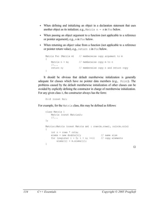 •   When defining and initializing an object in a declaration statement that uses
           another object as its initializer, e.g., Matrix n = m in Foo below.
       •   When passing an object argument to a function (not applicable to a reference
           or pointer argument), e.g., m in Foo below.
       •   When returning an object value from a function (not applicable to a reference
           or pointer return value), e.g., return n in Foo below.

            Matrix Foo (Matrix m)        // memberwise copy argument to m
            {
                Matrix n = m;            // memberwise copy m to n
                //...
                return n;                // memberwise copy n and return copy
            }

           It should be obvious that default memberwise initialization is generally
      adequate for classes which have no pointer data members (e.g., Point). The
      problems caused by the default memberwise initialization of other classes can be
      avoided by explicitly defining the constructor in charge of memberwise initialization.
      For any given class X, the constructor always has the form:
            X::X (const X&);

      For example, for the Matrix class, this may be defined as follows:
            class Matrix {
                Matrix (const Matrix&);
                //...
            };

            Matrix::Matrix (const Matrix &m) : rows(m.rows), cols(m.cols)
            {
                int n = rows * cols;
                elems = new double[n];               // same size
                for (register i = 0; i < n; ++i)     // copy elements
                    elems[i] = m.elems[i];
            }
                                                                                         ¨




134   C++ Essentials                                          Copyright © 2005 PragSoft
 