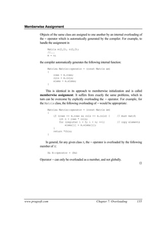 Memberwise Assignment

          Objects of the same class are assigned to one another by an internal overloading of
          the = operator which is automatically generated by the compiler. For example, to
          handle the assignment in
                Matrix m(2,2), n(2,2);
                //...
                m = n;

          the compiler automatically generates the following internal function:
                Matrix& Matrix::operator = (const Matrix &m)
                {
                    rows = m.rows;
                    cols = m.cols;
                    elems = m.elems;
                }

               This is identical in its approach to memberwise initialization and is called
          memberwise assignment. It suffers from exactly the same problems, which in
          turn can be overcome by explicitly overloading the = operator. For example, for
          the Matrix class, the following overloading of = would be appropriate:
                Matrix& Matrix::operator = (const Matrix &m)
                {
                    if (rows == m.rows && cols == m.cols) {                // must match
                        int n = rows * cols;
                        for (register i = 0; i < n; ++i)                   // copy elements
                            elems[i] = m.elems[i];
                    }
                    return *this;
                }


             In general, for any given class X, the = operator is overloaded by the following
          member of X:
                X& X::operator = (X&)

          Operator = can only be overloaded as a member, and not globally.
                                                                                            ¨




www.pragsoft.com                                         Chapter 7: Overloading            135
 