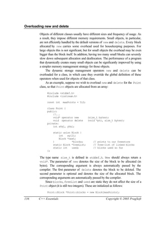 Overloading new and delete

         Objects of different classes usually have different sizes and frequency of usage. As
         a result, they impose different memory requirements. Small objects, in particular,
         are not efficiently handled by the default versions of new and delete. Every block
         allocated by new carries some overhead used for housekeeping purposes. For
         large objects this is not significant, but for small objects the overhead may be even
         bigger than the block itself. In addition, having too many small blocks can severely
         slow down subsequent allocation and deallocation. The performance of a program
         that dynamically creates many small objects can be significantly improved by using
         a simpler memory management strategy for those objects.
              The dynamic storage management operators new and delete can be
         overloaded for a class, in which case they override the global definition of these
         operators when used for objects of that class.
              As an example, suppose we wish to overload new and delete for the Point
         class, so that Point objects are allocated from an array:
               #include <stddef.h>
               #include <iostream.h>

               const int    maxPoints = 512;

               class Point {
               public:
                   //...
                   void* operator new           (size_t bytes);
                   void operator delete         (void *ptr, size_t bytes);
               private:
                   int xVal, yVal;

                    static union Block {
                        int   xy[2];
                        Block *next;
                    }            *blocks;            // points to our freestore
                    static Block *freeList;          // free-list of linked blocks
                    static int   used;               // blocks used so far
               };

         The type name size_t is defined in stddef.h. New should always return a
         void*. The parameter of new denotes the size of the block to be allocated (in
         bytes). The corresponding argument is always automatically passed by the
         compiler. The first parameter of delete denotes the block to be deleted. The
         second parameter is optional and denotes the size of the allocated block. The
         corresponding arguments are automatically passed by the compiler.
              Since blocks, freeList and used are static they do not affect the size of a
         Point object (it is still two integers). These are initialized as follows:

               Point::Block *Point::blocks = new Block[maxPoints];

136     C++ Essentials                                          Copyright © 2005 PragSoft
 