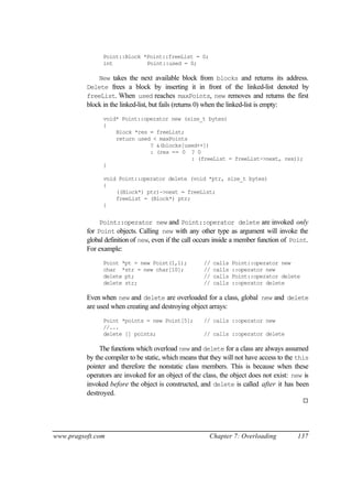 Point::Block *Point::freeList = 0;
                int           Point::used = 0;

              New takes the next available block from blocks and returns its address.
          Delete frees a block by inserting it in front of the linked-list denoted by
          freeList. When used reaches maxPoints, new removes and returns the first
          block in the linked-list, but fails (returns 0) when the linked-list is empty:
                void* Point::operator new (size_t bytes)
                {
                    Block *res = freeList;
                    return used < maxPoints
                               ? &(blocks[used++])
                               : (res == 0 ? 0
                                            : (freeList = freeList->next, res));
                }

                void Point::operator delete (void *ptr, size_t bytes)
                {
                    ((Block*) ptr)->next = freeList;
                    freeList = (Block*) ptr;
                }


               Point::operator new and Point::operator delete are invoked only
          for Point objects. Calling new with any other type as argument will invoke the
          global definition of new, even if the call occurs inside a member function of Point.
          For example:
                Point *pt = new Point(1,1);              //   calls   Point::operator new
                char *str = new char[10];                //   calls   ::operator new
                delete pt;                               //   calls   Point::operator delete
                delete str;                              //   calls   ::operator delete

          Even when new and delete are overloaded for a class, global new and delete
          are used when creating and destroying object arrays:
                Point *points = new Point[5];            // calls ::operator new
                //...
                delete [] points;                        // calls ::operator delete

               The functions which overload new and delete for a class are always assumed
          by the compiler to be static, which means that they will not have access to the this
          pointer and therefore the nonstatic class members. This is because when these
          operators are invoked for an object of the class, the object does not exist: new is
          invoked before the object is constructed, and delete is called after it has been
          destroyed.
                                                                                               ¨




www.pragsoft.com                                            Chapter 7: Overloading         137
 