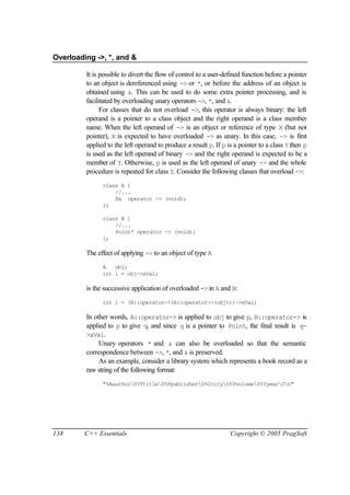Overloading ->, *, and &

         It is possible to divert the flow of control to a user-defined function before a pointer
         to an object is dereferenced using -> or *, or before the address of an object is
         obtained using &. This can be used to do some extra pointer processing, and is
         facilitated by overloading unary operators ->, *, and &.
               For classes that do not overload ->, this operator is always binary: the left
         operand is a pointer to a class object and the right operand is a class member
         name. When the left operand of -> is an object or reference of type X (but not
         pointer), X is expected to have overloaded -> as unary. In this case, -> is first
         applied to the left operand to produce a result p. If p is a pointer to a class Y then p
         is used as the left operand of binary -> and the right operand is expected to be a
         member of Y. Otherwise, p is used as the left operand of unary -> and the whole
         procedure is repeated for class Y. Consider the following classes that overload ->:
               class A {
                   //...
                   B& operator -> (void);
               };

               class B {
                   //...
                   Point* operator -> (void);
               };

         The effect of applying -> to an object of type A
               A   obj;
               int i = obj->xVal;

         is the successive application of overloaded -> in A and B:
               int i = (B::operator->(A::operator->(obj)))->xVal;

         In other words, A::operator-> is applied to obj to give p, B::operator-> is
         applied to p to give q, and since q is a pointer to Point, the final result is q-
         >xVal.
              Unary operators * and & can also be overloaded so that the semantic
         correspondence between ->, *, and & is preserved.
              As an example, consider a library system which represents a book record as a
         raw string of the following format:
               "%Aauthor0%Ttitle0%Ppublisher0%Ccity0%Vvolume0%Yyear0n"




138      C++ Essentials                                           Copyright © 2005 PragSoft
 