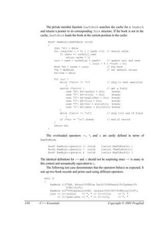 The private member function RawToBook searches the cache for a RawBook
      and returns a pointer to its corresponding Book structure. If the book is not in the
      cache, RawToBook loads the book at the current position in the cache:
            Book* RawBook::RawToBook (void)
            {
                char *str = data;
                for (register i = 0; i < used; ++i)        // search cache
                    if (data == cache[i].raw)
                        return cache + i;
                curr = used < cacheSize ? used++           // update curr and used
                                         : (curr < 9       ? ++curr : 0);
                Book *bk = cache + curr;                   // the book
                *bk = defBook;                             // set default values
                bk->raw = data;

                 for (;;) {
                     while (*str++ != '%')           // skip to next specifier
                         ;
                     switch (*str++) {               // get a field
                         case 'A': bk->author = str;     break;
                         case 'T': bk->title = str;      break;
                         case 'P': bk->publisher = str; break;
                         case 'C': bk->city = str;       break;
                         case 'V': bk->vol = atoi(str); break;
                         case 'Y': bk->year = atoi(str); break;
                     }
                     while (*str++ != '0')          // skip till end of field
                         ;
                     if (*str == 'n') break;        // end of record
                 }
                 return bk;
            }

          The overloaded operators ->, *, and & are easily defined in terms of
      RawToBook:

            Book* RawBook::operator -> (void)          {return RawToBook(); }
            Book& RawBook::operator * (void)           {return *RawToBook();}
            Book* RawBook::operator & (void)           {return RawToBook(); }

      The identical definitions for -> and & should not be surprising since -> is unary in
      this context and semantically equivalent to &.
            The following test case demonstrates that the operators behave as expected. It
      sets up two book records and prints each using different operators.
         main ()
         {
             RawBook r1("%AA. Peters0%TBlue Earth0%PPhedra0%CSydney0%
                        Y19810n");
             RawBook r2("%TPregnancy0%AF. Jackson0%Y19870%PMiles0n");
             cout << r1->author    << ", " << r1->title     << ", "
                  << r1->publisher << ", " << r1->city      << ", "

140   C++ Essentials                                        Copyright © 2005 PragSoft
 