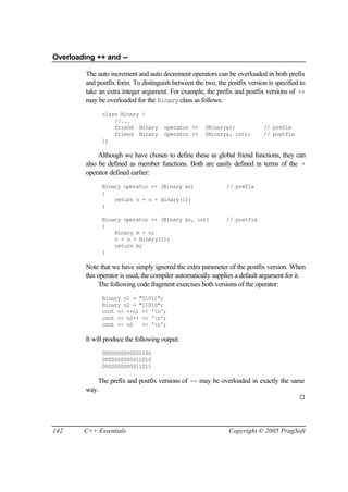 Overloading ++ and --

         The auto increment and auto decrement operators can be overloaded in both prefix
         and postfix form. To distinguish between the two, the postfix version is specified to
         take an extra integer argument. For example, the prefix and postfix versions of ++
         may be overloaded for the Binary class as follows:
               class Binary {
                   //...
                   friend Binary        operator ++   (Binary&);             // prefix
                   friend Binary        operator ++   (Binary&, int);        // postfix
               };

              Although we have chosen to define these as global friend functions, they can
         also be defined as member functions. Both are easily defined in terms of the +
         operator defined earlier:
               Binary operator ++ (Binary &n)                  // prefix
               {
                   return n = n + Binary(1);
               }

               Binary operator ++ (Binary &n, int)             // postfix
               {
                   Binary m = n;
                   n = n + Binary(1);
                   return m;
               }

         Note that we have simply ignored the extra parameter of the postfix version. When
         this operator is used, the compiler automatically supplies a default argument for it.
              The following code fragment exercises both versions of the operator:
               Binary n1 = "01011";
               Binary n2 = "11010";
               cout << ++n1 << 'n';
               cout << n2++ << 'n';
               cout << n2   << 'n';

         It will produce the following output:
               0000000000001100
               0000000000011010
               0000000000011011

             The prefix and postfix versions of -- may be overloaded in exactly the same
         way.
                                                                                           ¨




142     C++ Essentials                                          Copyright © 2005 PragSoft
 