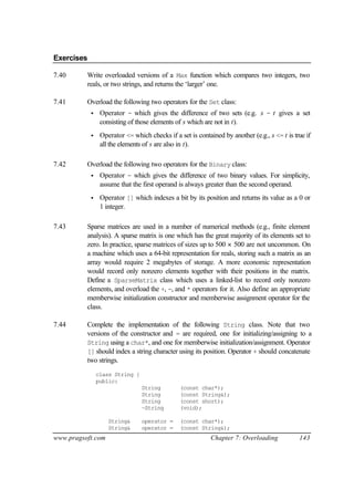Exercises

7.40      Write overloaded versions of a Max function which compares two integers, two
          reals, or two strings, and returns the ‘larger’ one.

7.41      Overload the following two operators for the Set class:
            •    Operator - which gives the difference of two sets (e.g. s - t gives a set
                 consisting of those elements of s which are not in t).
            •    Operator <= which checks if a set is contained by another (e.g., s <= t is true if
                 all the elements of s are also in t).

7.42      Overload the following two operators for the Binary class:
            •    Operator - which gives the difference of two binary values. For simplicity,
                 assume that the first operand is always greater than the second operand.
            •    Operator [] which indexes a bit by its position and returns its value as a 0 or
                 1 integer.

7.43      Sparse matrices are used in a number of numerical methods (e.g., finite element
          analysis). A sparse matrix is one which has the great majority of its elements set to
          zero. In practice, sparse matrices of sizes up to 500 × 500 are not uncommon. On
          a machine which uses a 64-bit representation for reals, storing such a matrix as an
          array would require 2 megabytes of storage. A more economic representation
          would record only nonzero elements together with their positions in the matrix.
          Define a SparseMatrix class which uses a linked-list to record only nonzero
          elements, and overload the +, -, and * operators for it. Also define an appropriate
          memberwise initialization constructor and memberwise assignment operator for the
          class.

7.44      Complete the implementation of the following String class. Note that two
          versions of the constructor and = are required, one for initializing/assigning to a
          String using a char*, and one for memberwise initialization/assignment. Operator
          [] should index a string character using its position. Operator + should concatenate
          two strings.
                class String {
                public:
                                 String         (const char*);
                                 String         (const String&);
                                 String         (const short);
                                 ~String        (void);

                    String&      operator =     (const char*);
                    String&      operator =     (const String&);
www.pragsoft.com                                            Chapter 7: Overloading            143
 