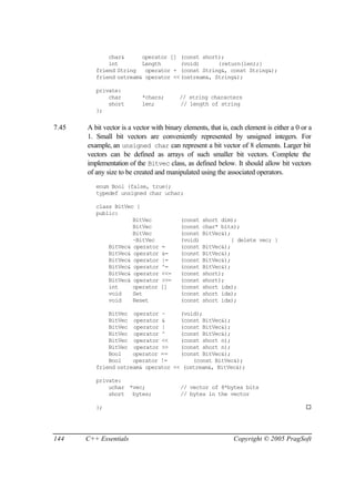char&      operator [] (const short);
              int        Length      (void)      {return(len);}
          friend String   operator + (const String&, const String&);
          friend ostream& operator <<(ostream&, String&);

          private:
              char          *chars;       // string characters
              short         len;          // length of string
          };


7.45   A bit vector is a vector with binary elements, that is, each element is either a 0 or a
       1. Small bit vectors are conveniently represented by unsigned integers. For
       example, an unsigned char can represent a bit vector of 8 elements. Larger bit
       vectors can be defined as arrays of such smaller bit vectors. Complete the
       implementation of the Bitvec class, as defined below. It should allow bit vectors
       of any size to be created and manipulated using the associated operators.
          enum Bool {false, true};
          typedef unsigned char uchar;

          class BitVec {
          public:
                      BitVec               (const   short dim);
                      BitVec               (const   char* bits);
                      BitVec               (const   BitVec&);
                      ~BitVec              (void)             { delete vec; }
              BitVec& operator     =       (const   BitVec&);
              BitVec& operator     &=      (const   BitVec&);
              BitVec& operator     |=      (const   BitVec&);
              BitVec& operator     ^=      (const   BitVec&);
              BitVec& operator     <<=     (const   short);
              BitVec& operator     >>=     (const   short);
              int     operator     []      (const   short idx);
              void    Set                  (const   short idx);
              void    Reset                (const   short idx);

              BitVec operator ~      (void);
              BitVec operator &      (const BitVec&);
              BitVec operator |      (const BitVec&);
              BitVec operator ^      (const BitVec&);
              BitVec operator <<     (const short n);
              BitVec operator >>     (const short n);
              Bool    operator ==    (const BitVec&);
              Bool    operator !=        (const BitVec&);
          friend ostream& operator << (ostream&, BitVec&);

          private:
              uchar *vec;                  // vector of 8*bytes bits
              short bytes;                 // bytes in the vector

          };                                                                               ¨




144    C++ Essentials                                          Copyright © 2005 PragSoft
 