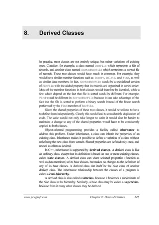 8.        Derived Classes



          In practice, most classes are not entirely unique, but rather variations of existing
          ones. Consider, for example, a class named RecFile which represents a file of
          records, and another class named SortedRecFile which represents a sorted file
          of records. These two classes would have much in common. For example, they
          would have similar member functions such as Insert, Delete, and Find, as well
          as similar data members. In fact, SortedRecFile would be a specialized version
          of RecFile with the added property that its records are organized in sorted order.
          Most of the member functions in both classes would therefore be identical, while a
          few which depend on the fact that file is sorted would be different. For example,
          Find would be different in SortedRecFile because it can take advantage of the
          fact that the file is sorted to perform a binary search instead of the linear search
          performed by the Find member of RecFile.
               Given the shared properties of these two classes, it would be tedious to have
          to define them independently. Clearly this would lead to considerable duplication of
          code. The code would not only take longer to write it would also be harder to
          maintain: a change to any of the shared properties would have to be consistently
          applied to both classes.
               Object-oriented programming provides a facility called inheritance to
          address this problem. Under inheritance, a class can inherit the properties of an
          existing class. Inheritance makes it possible to define a variation of a class without
          redefining the new class from scratch. Shared properties are defined only once, and
          reused as often as desired.
               In C++, inheritance is supported by derived classes. A derived class is like
          an ordinary class, except that its definition is based on one or more existing classes,
          called base classes. A derived class can share selected properties (function as
          well as data members) of its base classes, but makes no changes to the definition of
          any of its base classes. A derived class can itself be the base class of another
          derived class. The inheritance relationship between the classes of a program is
          called a class hierarchy.
               A derived class is also called a subclass, because it becomes a subordinate of
          the base class in the hierarchy. Similarly, a base class may be called a superclass,
          because from it many other classes may be derived.


www.pragsoft.com                                      Chapter 8: Derived Classes            145
 