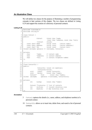 An illustrative Class

             We will define two classes for the purpose of illustrating a number of programming
             concepts in later sections of this chapter. The two classes are defined in Listing
             8.29 and support the creation of a directory of personal contacts.

Listing 8.29
          1 #include <iostream.h>
          2 #include <string.h>

        3     class Contact {
        4     public:
        5                         Contact (const char *name,
        6                                  const char *address, const char *tel);
        7                     ~Contact    (void);
        8         const char* Name        (void) const    {return name;}
        9         const char* Address     (void) const    {return address;}
       10         const char* Tel         (void) const    {return tel;}
       11     friend ostream& operator << (ostream&, Contact&);

       12     private:
       13         char            *name;       // contact name
       14         char            *address;    // contact address
       15         char            *tel;        // contact telephone number
       16     };

       17     //-------------------------------------------------------------------
       18     class ContactDir {
       19     public:
       20                      ContactDir (const int maxSize);
       21                      ~ContactDir(void);
       22             void     Insert     (const Contact&);
       23             void     Delete     (const char *name);
       24             Contact*     Find       (const char *name);
       25     friend ostream&      operator <<(ostream&, ContactDir&);

       26     private:
       27                int      Lookup       (const char *name);

       28                Contact **contacts; // list of contacts
       29                int     dirSize;    // current directory size
       30                int     maxSize;    // max directory size
       31     };

Annotation
             3     Contact captures the details (i.e., name, address, and telephone number) of a
                   personal contact.
             18 ContactDir allows us to insert into, delete from, and search a list of personal
                contacts.



146          C++ Essentials                                        Copyright © 2005 PragSoft
 