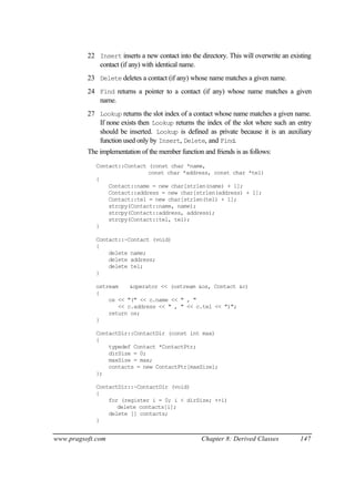 22 Insert inserts a new contact into the directory. This will overwrite an existing
             contact (if any) with identical name.
          23 Delete deletes a contact (if any) whose name matches a given name.
          24 Find returns a pointer to a contact (if any) whose name matches a given
             name.
          27 Lookup returns the slot index of a contact whose name matches a given name.
             If none exists then Lookup returns the index of the slot where such an entry
             should be inserted. Lookup is defined as private because it is an auxiliary
             function used only by Insert, Delete, and Find.
          The implementation of the member function and friends is as follows:
             Contact::Contact (const char *name,
                              const char *address, const char *tel)
             {
                 Contact::name = new char[strlen(name) + 1];
                 Contact::address = new char[strlen(address) + 1];
                 Contact::tel = new char[strlen(tel) + 1];
                 strcpy(Contact::name, name);
                 strcpy(Contact::address, address);
                 strcpy(Contact::tel, tel);
             }

             Contact::~Contact (void)
             {
                 delete name;
                 delete address;
                 delete tel;
             }

             ostream    &operator << (ostream &os, Contact &c)
             {
                 os << "(" << c.name << " , "
                    << c.address << " , " << c.tel << ")";
                 return os;
             }

             ContactDir::ContactDir (const int max)
             {
                 typedef Contact *ContactPtr;
                 dirSize = 0;
                 maxSize = max;
                 contacts = new ContactPtr[maxSize];
             };

             ContactDir::~ContactDir (void)
             {
                 for (register i = 0; i < dirSize; ++i)
                    delete contacts[i];
                 delete [] contacts;
             }


www.pragsoft.com                                    Chapter 8: Derived Classes          147
 